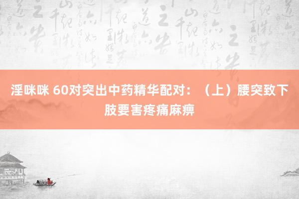 淫咪咪 60对突出中药精华配对：（上）腰突致下肢要害疼痛麻痹