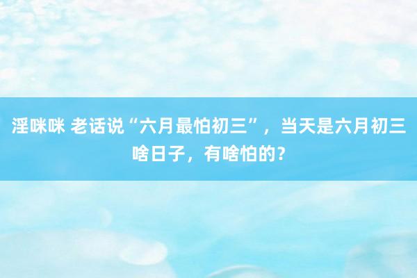淫咪咪 老话说“六月最怕初三”，当天是六月初三啥日子，有啥怕的？
