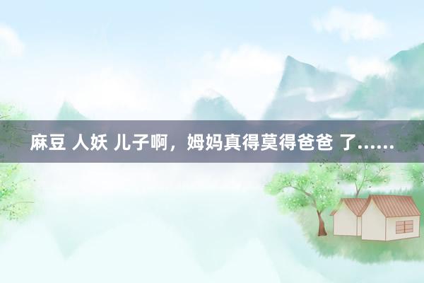 麻豆 人妖 儿子啊，姆妈真得莫得爸爸 了......