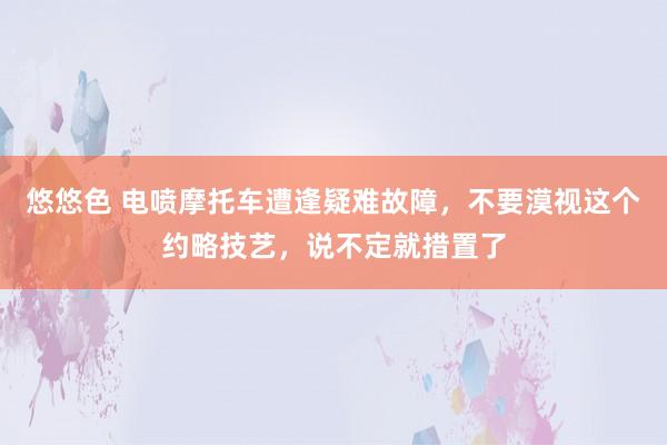 悠悠色 电喷摩托车遭逢疑难故障，不要漠视这个约略技艺，说不定就措置了