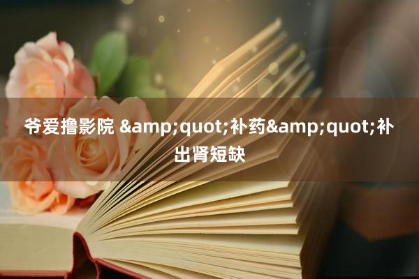 爷爱撸影院 &quot;补药&quot;补出肾短缺