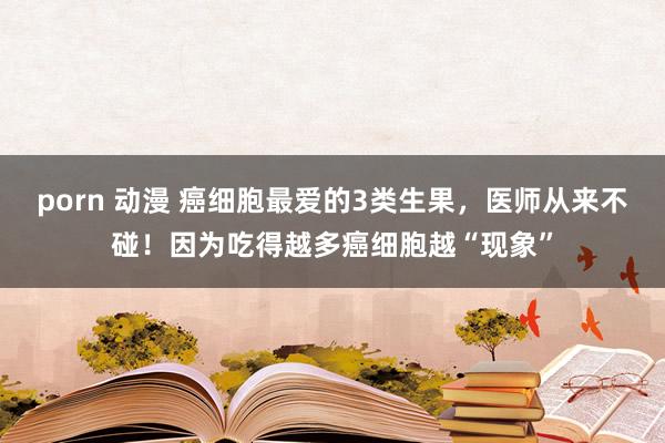 porn 动漫 癌细胞最爱的3类生果，医师从来不碰！因为吃得越多癌细胞越“现象”