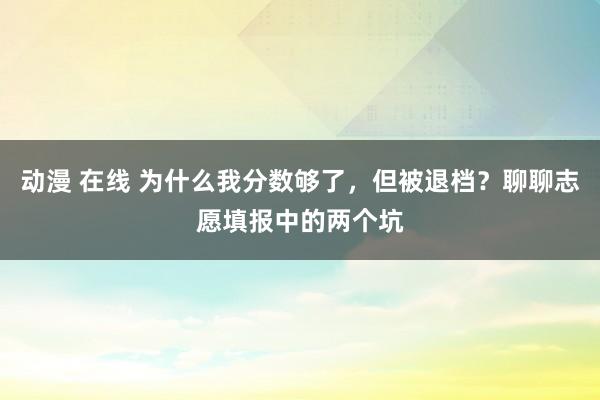 动漫 在线 为什么我分数够了，但被退档？聊聊志愿填报中的两个坑