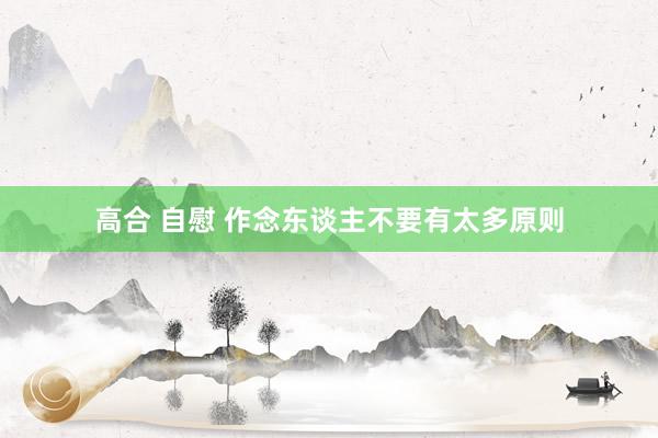 高合 自慰 作念东谈主不要有太多原则