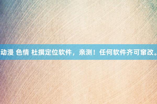 动漫 色情 杜撰定位软件，亲测！任何软件齐可窜改。