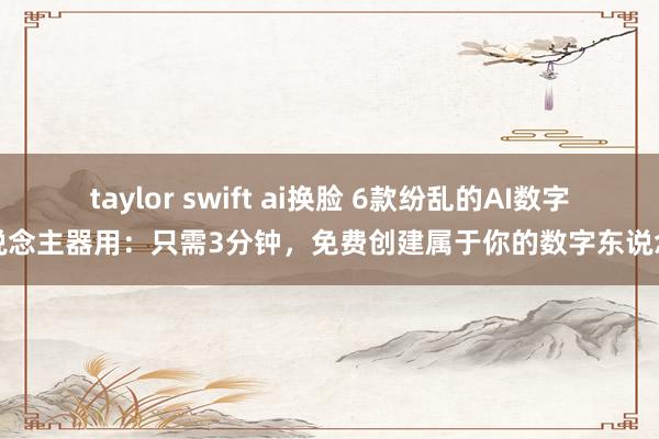 taylor swift ai换脸 6款纷乱的AI数字东说念主器用：只需3分钟，免费创建属于你的数字东说念主