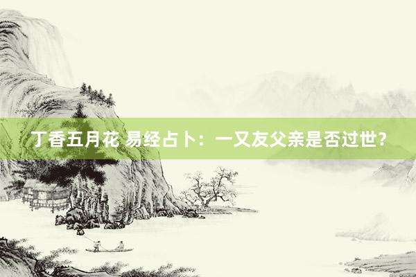 丁香五月花 易经占卜：一又友父亲是否过世？