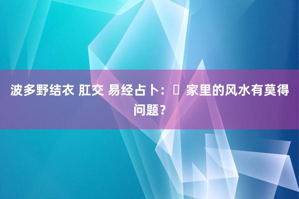 波多野结衣 肛交 易经占卜：​家里的风水有莫得问题？