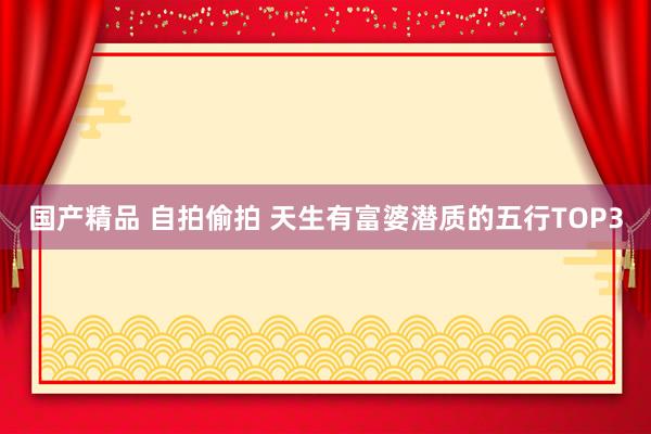国产精品 自拍偷拍 天生有富婆潜质的五行TOP3