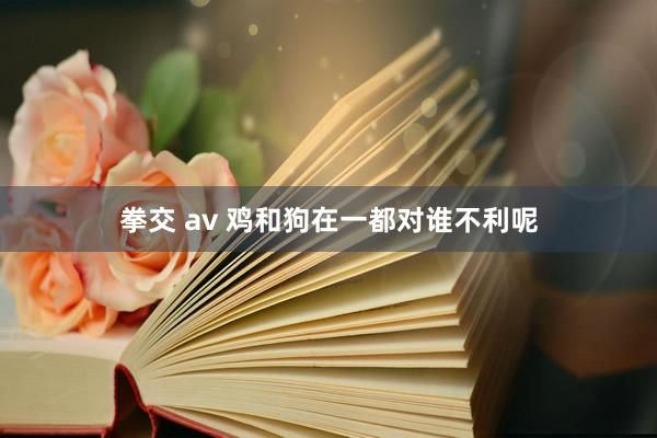 拳交 av 鸡和狗在一都对谁不利呢
