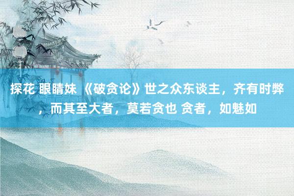 探花 眼睛妹 《破贪论》世之众东谈主,齐有时弊,而其至大者,莫若贪也 贪者,如魅如