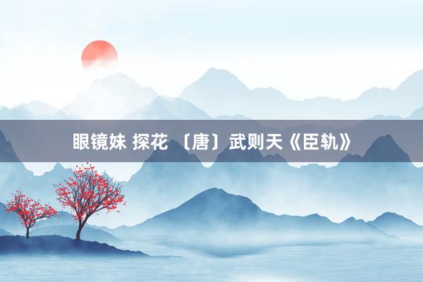眼镜妹 探花 〔唐〕武则天《臣轨》