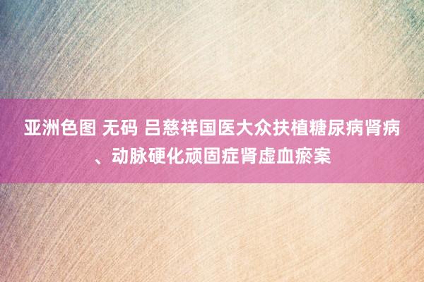 亚洲色图 无码 吕慈祥国医大众扶植糖尿病肾病、动脉硬化顽固症肾虚血瘀案