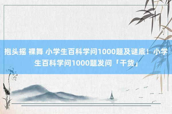 抱头摇 裸舞 小学生百科学问1000题及谜底！小学生百科学问1000题发问「干货」