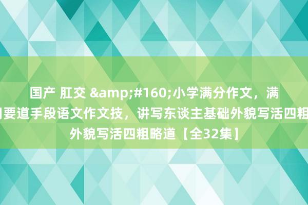 国产 肛交 &#160;小学满分作文，满分作文小学通用要道手段语文作文技，讲写东谈主基础外貌写活四粗略道【全32集】