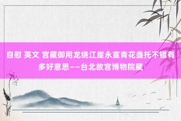 自慰 英文 宫藏御用龙绕江崖永宣青花盏托不错有多好意思——台北故宫博物院藏