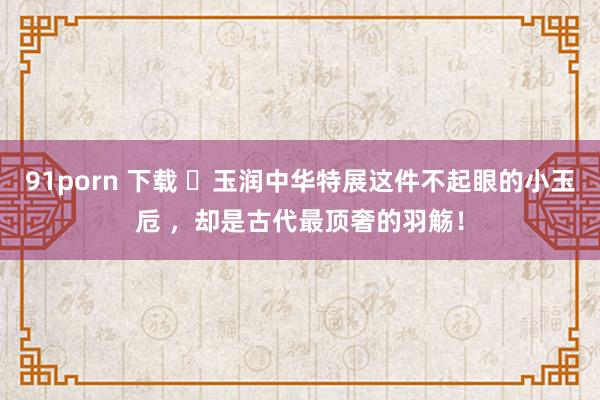 91porn 下载 ​玉润中华特展这件不起眼的小玉卮 ，却是古代最顶奢的羽觞！