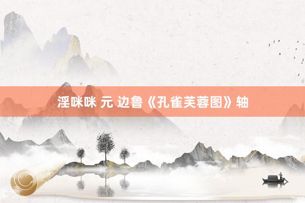 淫咪咪 元 边鲁《孔雀芙蓉图》轴
