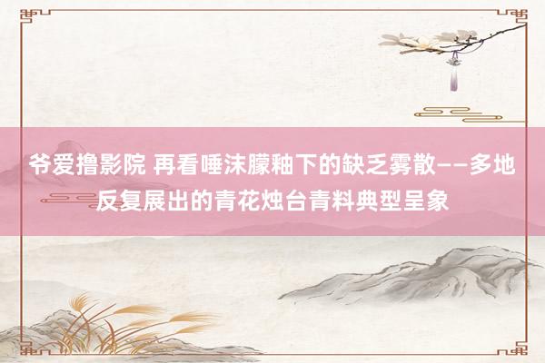 爷爱撸影院 再看唾沫朦釉下的缺乏雾散——多地反复展出的青花烛台青料典型呈象