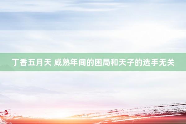 丁香五月天 咸熟年间的困局和天子的选手无关