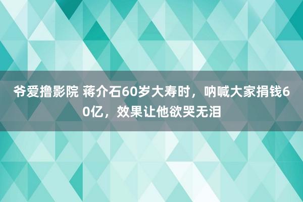 爷爱撸影院 蒋介石60岁大寿时，呐喊大家捐钱60亿，效果让他欲哭无泪
