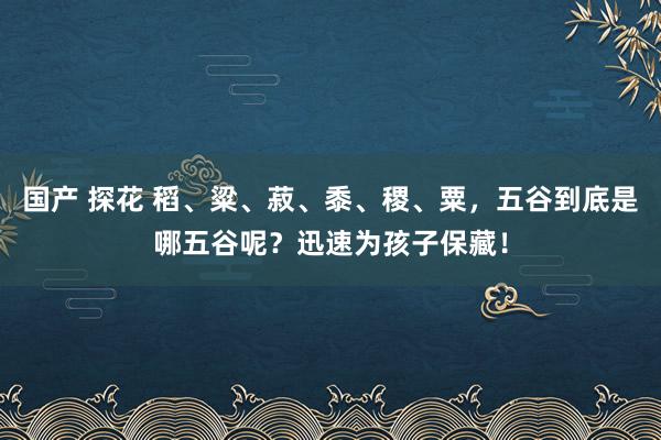 国产 探花 稻、粱、菽、黍、稷、粟，五谷到底是哪五谷呢？迅速为孩子保藏！