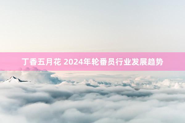 丁香五月花 2024年轮番员行业发展趋势