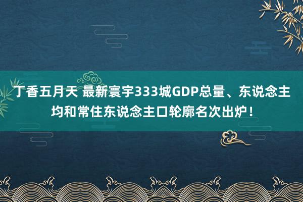 丁香五月天 最新寰宇333城GDP总量、东说念主均和常住东说念主口轮廓名次出炉！