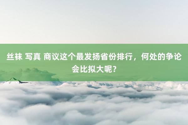 丝袜 写真 商议这个最发扬省份排行，何处的争论会比拟大呢？