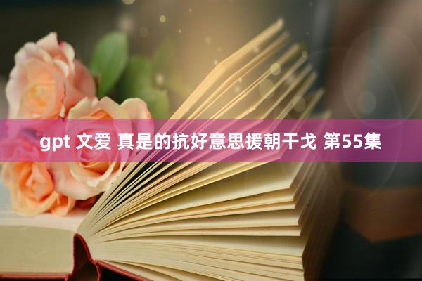 gpt 文爱 真是的抗好意思援朝干戈 第55集