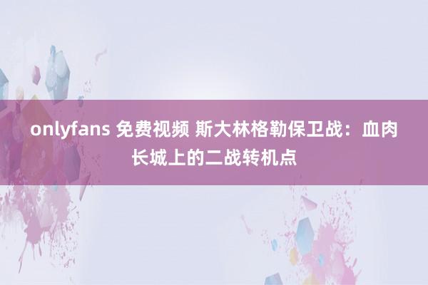 onlyfans 免费视频 斯大林格勒保卫战：血肉长城上的二战转机点