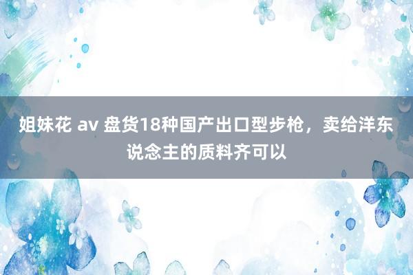 姐妹花 av 盘货18种国产出口型步枪，卖给洋东说念主的质料齐可以