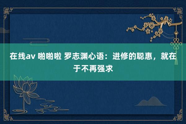 在线av 啪啪啦 罗志渊心语：进修的聪惠，就在于不再强求
