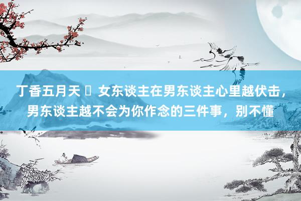 丁香五月天 ​女东谈主在男东谈主心里越伏击，男东谈主越不会为你作念的三件事，别不懂