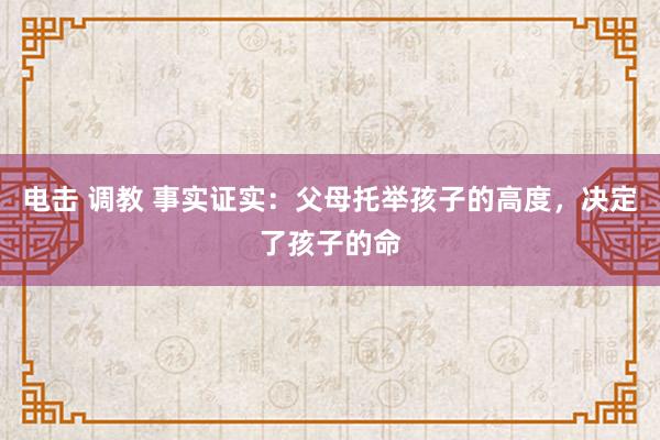 电击 调教 事实证实：父母托举孩子的高度，决定了孩子的命