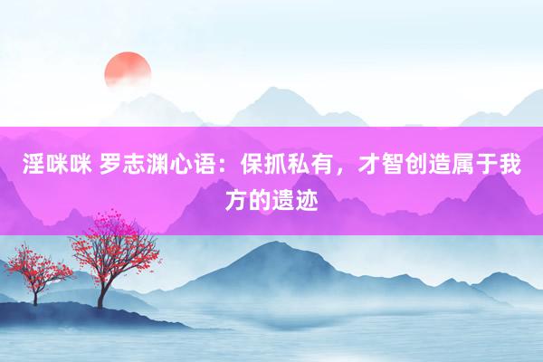 淫咪咪 罗志渊心语：保抓私有，才智创造属于我方的遗迹