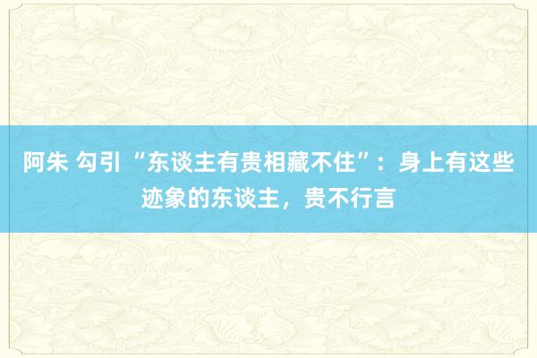 阿朱 勾引 “东谈主有贵相藏不住”：身上有这些迹象的东谈主，贵不行言