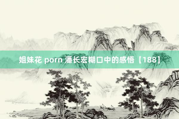 姐妹花 porn 潘长宏糊口中的感悟【188】