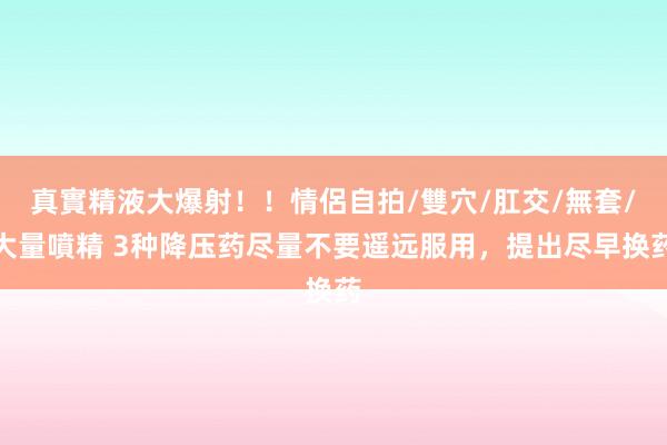 真實精液大爆射！！情侶自拍/雙穴/肛交/無套/大量噴精 3种降压药尽量不要遥远服用，提出尽早换药