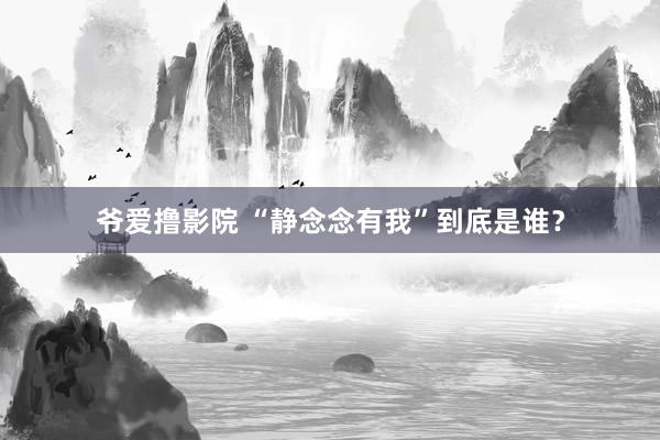 爷爱撸影院 “静念念有我”到底是谁？