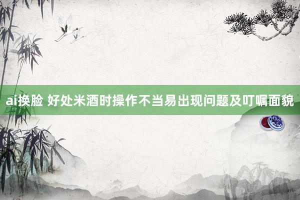 ai换脸 好处米酒时操作不当易出现问题及叮嘱面貌