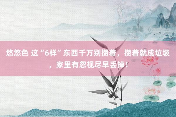 悠悠色 这“6样”东西千万别攒着，攒着就成垃圾，家里有忽视尽早丢掉！