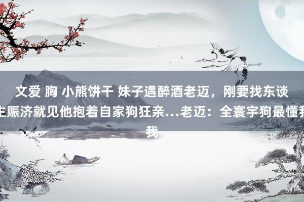 文爱 胸 小熊饼干 妹子遇醉酒老迈，刚要找东谈主赈济就见他抱着自家狗狂亲…老迈：全寰宇狗最懂我
