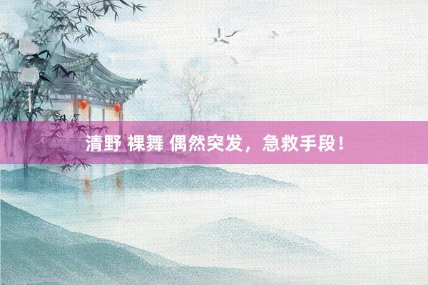 清野 裸舞 偶然突发，急救手段！