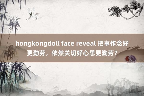 hongkongdoll face reveal 把事作念好更勤劳，依然关切好心思更勤劳？