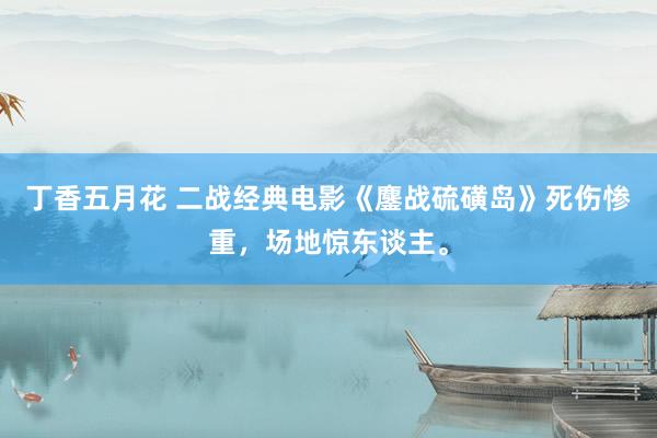 丁香五月花 二战经典电影《鏖战硫磺岛》死伤惨重，场地惊东谈主。