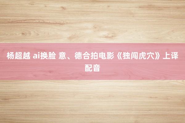 杨超越 ai换脸 意、德合拍电影《独闯虎穴》上译配音