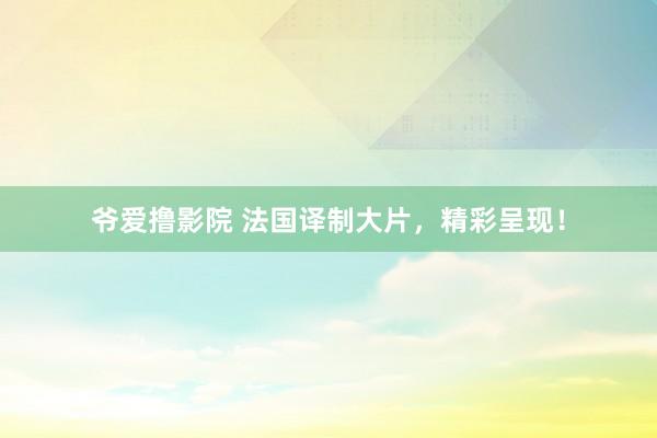 爷爱撸影院 法国译制大片，精彩呈现！